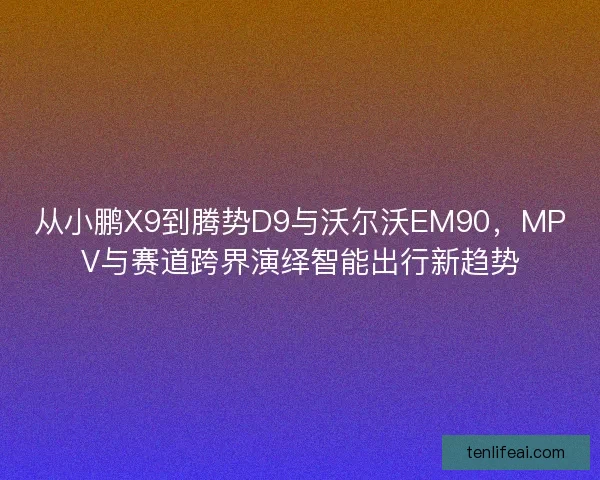 从小鹏X9到腾势D9与沃尔沃EM90，MPV与赛道跨界演绎智能出行新趋势