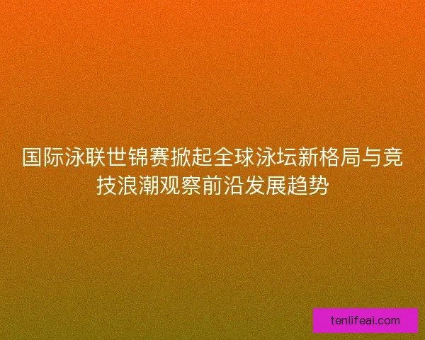 国际泳联世锦赛掀起全球泳坛新格局与竞技浪潮观察前沿发展趋势