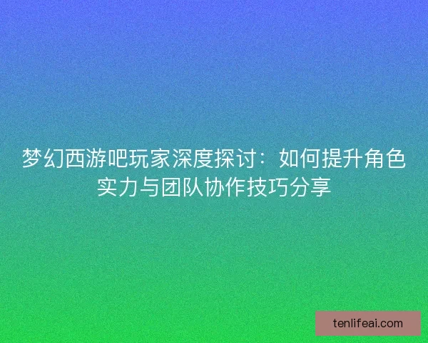 梦幻西游吧玩家深度探讨：如何提升角色实力与团队协作技巧分享