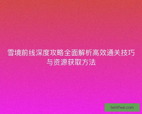 雪境前线深度攻略全面解析高效通关技巧与资源获取方法