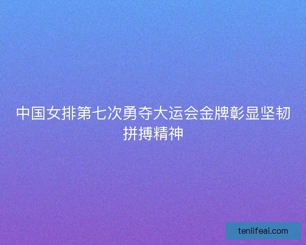 中国女排第七次勇夺大运会金牌彰显坚韧拼搏精神