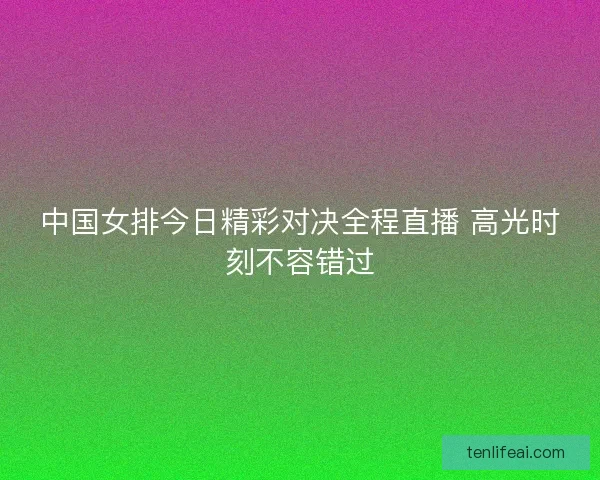 中国女排今日精彩对决全程直播 高光时刻不容错过
