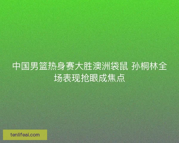 中国男篮热身赛大胜澳洲袋鼠 孙桐林全场表现抢眼成焦点