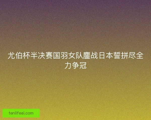 尤伯杯半决赛国羽女队鏖战日本誓拼尽全力争冠