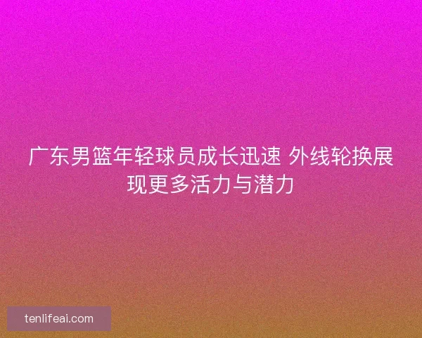 广东男篮年轻球员成长迅速 外线轮换展现更多活力与潜力