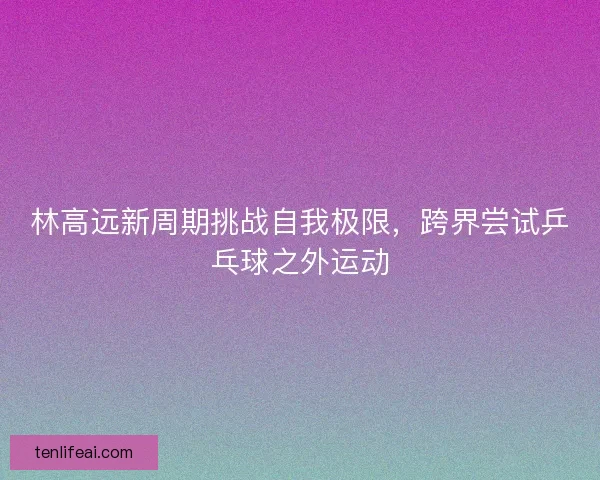 林高远新周期挑战自我极限，跨界尝试乒乓球之外运动