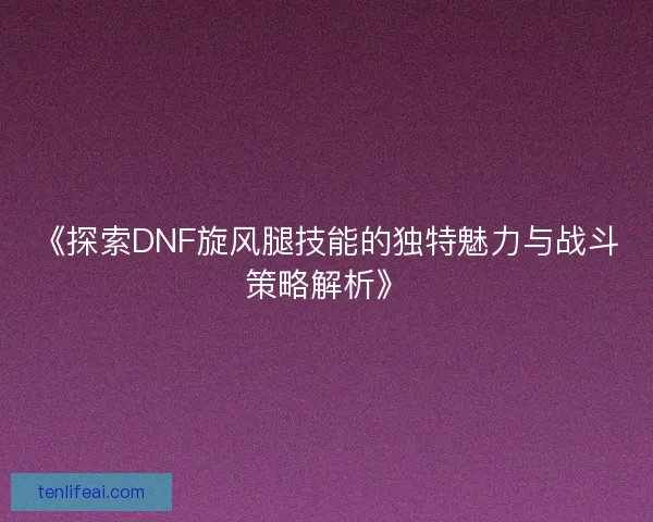 《探索DNF旋风腿技能的独特魅力与战斗策略解析》