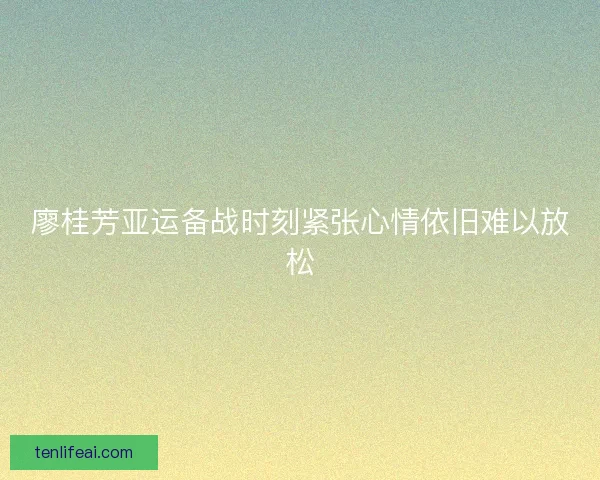 廖桂芳亚运备战时刻紧张心情依旧难以放松
