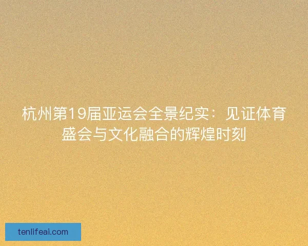 杭州第19届亚运会全景纪实：见证体育盛会与文化融合的辉煌时刻