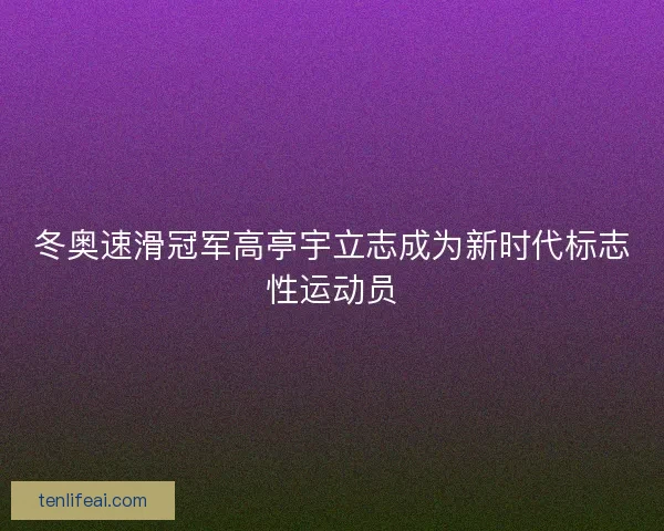 冬奥速滑冠军高亭宇立志成为新时代标志性运动员